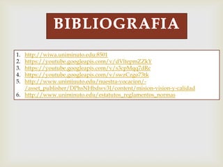 1. http://wiwa.uniminuto.edu:8501
2. https://youtube.googleapis.com/v/dVltepmZZkY
3. https://youtube.googleapis.com/v/s3cpMqq7dRc
4. https://youtube.googleapis.com/v/swzCzgo73tk
5. http://www.uniminuto.edu/nuestra-vocacion/-
/asset_publisher/DPhsNHbdwv3J/content/mision-vision-y-calidad
6. http://www.uniminuto.edu/estatutos_reglamentos_normas
 