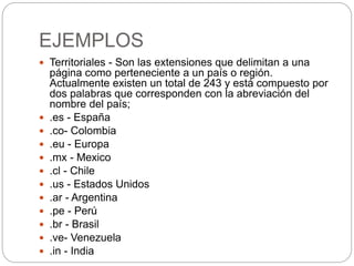 EJEMPLOS
 Territoriales - Son las extensiones que delimitan a una
página como perteneciente a un país o región.
Actualmente existen un total de 243 y está compuesto por
dos palabras que corresponden con la abreviación del
nombre del país;
 .es - España
 .co- Colombia
 .eu - Europa
 .mx - Mexico
 .cl - Chile
 .us - Estados Unidos
 .ar - Argentina
 .pe - Perú
 .br - Brasil
 .ve- Venezuela
 .in - India
 