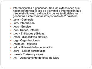  Internacionales o genéricos- Son las extensiones que
hacen referencia al tipo de actividad o información que
ofrece el sitio web, a distinción de los territoriales los
genéricos están compuestos por más de 2 palabras;
 .com - Comercio
 .info- Información
 .jobs - Empleo
 .net - Redes, Internet
 .gov - Entidades públicas.
 .mobi - dispositivos móviles.
 .org - Organizaciones
 .museum - Museos
 .edu - Universidades, educación
 .aero - Sector aeronáutico
 .travel - Turismo y viajes
 .mil - Departamento defensa de USA
 