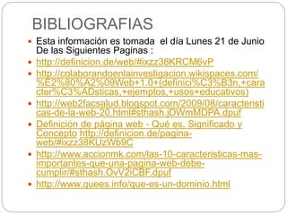 BIBLIOGRAFIAS
 Esta información es tomada el día Lunes 21 de Junio
De las Siguientes Paginas :
 http://definicion.de/web/#ixzz38KRCM6vP
 http://colaborandoenlainvestigacion.wikispaces.com/
%E2%80%A2%09Web+1.0+(definici%C3%B3n,+cara
cter%C3%ADsticas,+ejemplos,+usos+educativos)
 http://web2facsalud.blogspot.com/2009/08/caracteristi
cas-de-la-web-20.html#sthash.jDWmMDPA.dpuf
 Definición de página web - Qué es, Significado y
Concepto http://definicion.de/pagina-
web/#ixzz38KUzWb9C
 http://www.accionmk.com/las-10-caracteristicas-mas-
importantes-que-una-pagina-web-debe-
cumplir/#sthash.OvV2iCBF.dpuf
 http://www.quees.info/que-es-un-dominio.html
 