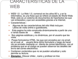 CARACTERISTICAS DE LA
WEB
 WEB 1.0 : La Web 1.0, comenzó en los años 60`s, y en la
Informática, es una frase que se refiere al estado de World Wide
Web, este es un sistema de documentos de hipertextos los que
van enlazados y que son accesibles gracias a la Internet.
 Características :
 Algunas de las características del sitio Web incluyen:
Libros de visita online o guestbooks.
 Esta pagina ha sido construida dinámicamente a partir de una
o varias bases de datos.
 Son páginas estáticas y no dinámicas, por el usuario que las
visita.
 Posee formularios HTML, los que son enviados por vía email,
en el cual, el usuario llena dicho formulario y luego de hacer
clic es enviado mediante un cliente de correo electrónico, con el
problema que en el código se pueden observar los detalles del
envío del correo electrónico.
 Contienen contenidos que no se pueden actualizar y solo
permite su lectura.
 Ejemplos: Educar chilec , icario y profesor en line
 