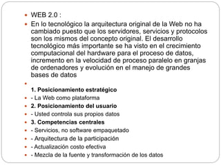  WEB 2.0 :
 En lo tecnológico la arquitectura original de la Web no ha
cambiado puesto que los servidores, servicios y protocolos
son los mismos del concepto original. El desarrollo
tecnológico más importante se ha visto en el crecimiento
computacional del hardware para el proceso de datos,
incremento en la velocidad de proceso paralelo en granjas
de ordenadores y evolución en el manejo de grandes
bases de datos

1. Posicionamiento estratégico
 - La Web como plataforma
 2. Posicionamiento del usuario
 - Usted controla sus propios datos
 3. Competencias centrales
 - Servicios, no software empaquetado
 - Arquitectura de la participación
 - Actualización costo efectiva
 - Mezcla de la fuente y transformación de los datos
 