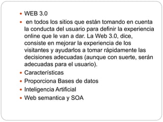  WEB 3.0
 en todos los sitios que están tomando en cuenta
la conducta del usuario para definir la experiencia
online que le van a dar. La Web 3.0, dice,
consiste en mejorar la experiencia de los
visitantes y ayudarlos a tomar rápidamente las
decisiones adecuadas (aunque con suerte, serán
adecuadas para el usuario).
 Características
 Proporciona Bases de datos
 Inteligencia Artificial
 Web semantica y SOA
 