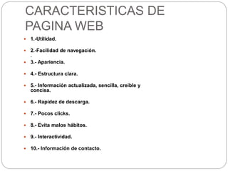 CARACTERISTICAS DE
PAGINA WEB
 1.-Utilidad.
 2.-Facilidad de navegación.
.
 3.- Apariencia.
 4.- Estructura clara.
 5.- Información actualizada, sencilla, creíble y
concisa.
 6.- Rapidez de descarga.
 7.- Pocos clicks.
 8.- Evita malos hábitos.
 9.- Interactividad.
 10.- Información de contacto.
 