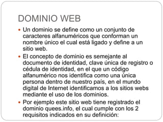 DOMINIO WEB
 Un dominio se define como un conjunto de
caracteres alfanuméricos que conforman un
nombre único el cual está ligado y define a un
sitio web.
 El concepto de dominio es semejante al
documento de identidad, clave única de registro o
cédula de identidad, en el que un código
alfanumérico nos identifica como una única
persona dentro de nuestro país, en el mundo
digital de Internet identificamos a los sitios webs
mediante el uso de los dominios.
 Por ejemplo este sitio web tiene registrado el
dominio quees.info, el cual cumple con los 2
requisitos indicados en su definición:
 