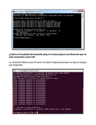 ¿Cuál es el resultado del comando ping si se hace ping en una dirección que no
está conectada a esta red?
La conexión fallaría y por lo tanto no habría respuesta porque no hay un equipo
que responda.
 