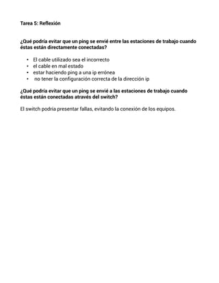 Tarea 5: Reflexión
¿Qué podría evitar que un ping se envié entre las estaciones de trabajo cuando
éstas están directamente conectadas?
• El cable utilizado sea el incorrecto
• el cable en mal estado
• estar haciendo ping a una ip errónea
• no tener la configuración correcta de la dirección ip
¿Qué podría evitar que un ping se envié a las estaciones de trabajo cuando
éstas están conectadas através del switch?
El switch podría presentar fallas, evitando la conexión de los equipos.
 