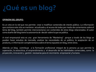 ¿Qué es un blog?
OPINION DEL GRUPO:

Es un sitio en la red que nos permite crear o modificar contenidos de interés público. La información
que contiene este sitio se mantiene actualizada y al acceso de todos por medio de comentarios sobre el
tema del blog, también permite interconectarse con contenidos de otros blogs relacionados. El autor
como dueño del blog tiene la autonomía de decidir sobre lo que se publica.

A nivel empresarial esta es una gran herramienta de “Marketing” porque a través de los blogs se
pueden hacer estudios de mercado, analizar las necesidades de un público, la aceptación de un
producto, e información complementaria sobre el tema expuesto en blog, entre otros.

Además un blog contribuye a la formación profesional integral de la persona ya que permite la
superación, la autocritica, el emprendimiento y el desarrollo de las habilidades comerciales, como la
proyección, innovación y gestión necesarias para el crecimiento empresarial y humano.
 