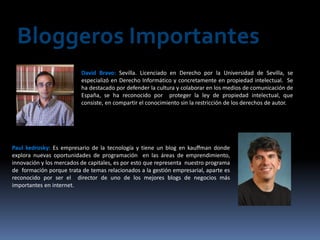 Bloggeros Importantes
                          David Bravo: Sevilla. Licenciado en Derecho por la Universidad de Sevilla, se
                          especializó en Derecho Informático y concretamente en propiedad intelectual. Se
                          ha destacado por defender la cultura y colaborar en los medios de comunicación de
                          España, se ha reconocido por proteger la ley de propiedad intelectual, que
                          consiste, en compartir el conocimiento sin la restricción de los derechos de autor.




Paul kedrosky: Es empresario de la tecnología y tiene un blog en kauffman donde
explora nuevas oportunidades de programación en las áreas de emprendimiento,
innovación y los mercados de capitales, es por esto que representa nuestro programa
de formación porque trata de temas relacionados a la gestión empresarial, aparte es
reconocido por ser el director de uno de los mejores blogs de negocios más
importantes en internet.
 