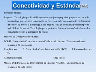 Servicios de Red:
Paquetes: Tecnología que divide bloques de mensajes en pequeños paquetes de datos de
tamaño fijo, que incluyen información de dirección, información de ruteo, información
de control de errores y el mensaje. Cada paquete viaja en forma independiente por la
red. Relevo de tramas: Tecnología que organiza los datos en “tramas” (similares a los
paquetes) pero sin la corrección de errores
Modelos de Conectividad de Redes:
TCP/IP: Protocolo de Control de transmisión/Protocolo Internet. Tiene un modelo de
referencia de cinco capas:
1. Aplicación 2. Protocolo de Control de transmisión (TCP) 3. Protocolo Internet
(IP)
4. Interfase de Red 5.Red Física
Modelo OSI: Protocolo de Interconexión de Sistemas Abiertos. Tiene un modelo de
referencia de siete capas:
Conectividad y Estándares
 