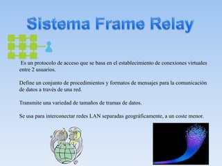 Es un protocolo de acceso que se basa en el establecimiento de conexiones virtuales
entre 2 usuarios.
Define un conjunto de procedimientos y formatos de mensajes para la comunicación
de datos a través de una red.
Transmite una variedad de tamaños de tramas de datos.
Se usa para interconectar redes LAN separadas geográficamente, a un coste menor.
 