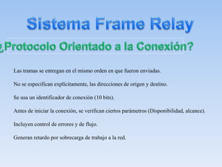 Las tramas se entregan en el mismo orden en que fueron enviadas.
No se especifican explícitamente, las direcciones de origen y destino.
Se usa un identificador de conexión (10 bits).
Antes de iniciar la conexión, se verifican ciertos parámetros (Disponibilidad, alcance).
Incluyen control de errores y de flujo.
Generan retardo por sobrecarga de trabajo a la red.
 