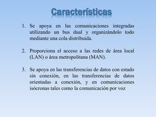 1. Se apoya en las comunicaciones integradas
utilizando un bus dual y organizándolo todo
mediante una cola distribuida.
2. Proporciona el acceso a las redes de área local
(LAN) o área metropolitana (MAN).
3. Se apoya en las transferencias de datos con estado
sin conexión, en las transferencias de datos
orientadas a conexión, y en comunicaciones
isócronas tales como la comunicación por voz
 