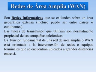 Son Redes Informáticas que se extienden sobre un área
geográfica extensa (incluso puede ser entre países ó
continentes).
Las líneas de transmisión que utilizan son normalmente
propiedad de las compañías telefónicas.
La función fundamental de una red de área amplia o WAN
está orientada a la interconexión de redes o equipos
terminales que se encuentran ubicados a grandes distancias
entre sí.
 