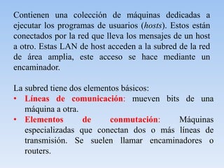 Contienen una colección de máquinas dedicadas a
ejecutar los programas de usuarios (hosts). Estos están
conectados por la red que lleva los mensajes de un host
a otro. Estas LAN de host acceden a la subred de la red
de área amplia, este acceso se hace mediante un
encaminador.
La subred tiene dos elementos básicos:
• Líneas de comunicación: mueven bits de una
máquina a otra.
• Elementos de conmutación: Máquinas
especializadas que conectan dos o más líneas de
transmisión. Se suelen llamar encaminadores o
routers.
 