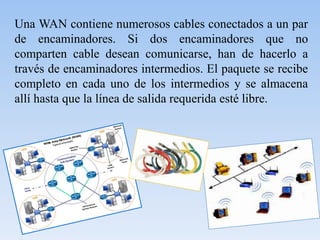 Una WAN contiene numerosos cables conectados a un par
de encaminadores. Si dos encaminadores que no
comparten cable desean comunicarse, han de hacerlo a
través de encaminadores intermedios. El paquete se recibe
completo en cada uno de los intermedios y se almacena
allí hasta que la línea de salida requerida esté libre.
 