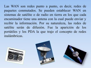 Las WAN son redes punto a punto, es decir, redes de
paquetes conmutados. Se pueden establecer WAN en
sistemas de satélite o de radio en tierra en los que cada
encaminador tiene una antena con la cual puede enviar y
recibir la información. Por su naturaleza, las redes de
satélite serán de difusión. Fue la aparición de los
portátiles y los PDA la que trajo el concepto de redes
inalámbricas.
 