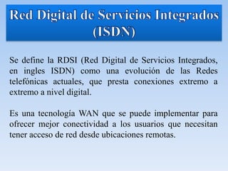 Se define la RDSI (Red Digital de Servicios Integrados,
en ingles ISDN) como una evolución de las Redes
telefónicas actuales, que presta conexiones extremo a
extremo a nivel digital.
Es una tecnología WAN que se puede implementar para
ofrecer mejor conectividad a los usuarios que necesitan
tener acceso de red desde ubicaciones remotas.
 