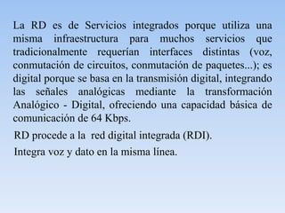 La RD es de Servicios integrados porque utiliza una
misma infraestructura para muchos servicios que
tradicionalmente requerían interfaces distintas (voz,
conmutación de circuitos, conmutación de paquetes...); es
digital porque se basa en la transmisión digital, integrando
las señales analógicas mediante la transformación
Analógico - Digital, ofreciendo una capacidad básica de
comunicación de 64 Kbps.
RD procede a la red digital integrada (RDI).
Integra voz y dato en la misma línea.
 