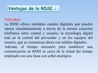 Ventajas de la RDSI :
Velocidad:
La RDSI ofrece múltiples canales digitales que pueden
operar simultáneamente a través de la misma conexión
telefónica entre central y usuario; la tecnología digital
está en la central del proveedor y en los equipos del
usuario, que se comunican ahora con señales digitales.
Además, el tiempo necesario para establecer una
comunicación en RDSI es cerca de la mitad del tiempo
empleado con una línea con señal analógica.
 