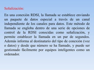Señalización:
En una conexión RDSI, la llamada se establece enviando
un paquete de datos especial a través de un canal
independiente de los canales para datos. Este método de
llamada se engloba dentro de una serie de opciones de
control de la RDSI conocidas como señalización, y
permite establecer la llamada en un par de segundos.
Además informa al destinatario del tipo de conexión (voz
o datos) y desde que número se ha llamado, y puede ser
gestionado fácilmente por equipos inteligentes como un
ordenador.
 