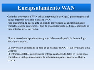 Cada tipo de conexión WAN utiliza un protocolo de Capa 2 para encapsular el
tráfico mientras atraviesa el enlace WAN.
Para asegurarse de que se esté utilizando el protocolo de encapsulamiento
correcto, se debe configurar el tipo de encapsulamiento de Capa 2 utilizado en
cada interfaz serial del router.
El protocolo de encapsulamiento que se debe usar depende de la tecnología
WAN y del equipo.
La mayoría del entramado se basa en el estándar HDLC (High-level Data Link
Control).
El entramado HDLC garantiza una entrega confiable de datos en líneas poco
confiables e incluye mecanismos de señalización para el control de flujo y
errores.
Encapsulamiento WAN
 