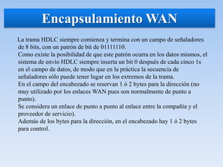 La trama HDLC siempre comienza y termina con un campo de señaladores
de 8 bits, con un patrón de bit de 01111110.
Como existe la posibilidad de que este patrón ocurra en los datos mismos, el
sistema de envío HDLC siempre inserta un bit 0 después de cada cinco 1s
en el campo de datos, de modo que en la práctica la secuencia de
señaladores sólo puede tener lugar en los extremos de la trama.
En el campo del encabezado se reservan 1 ó 2 bytes para la dirección (no
muy utilizado por los enlaces WAN pues son normalmente de punto a
punto).
Se considera un enlace de punto a punto al enlace entre la compañía y el
proveedor de servicio).
Además de los bytes para la dirección, en el encabezado hay 1 ó 2 bytes
para control.
Encapsulamiento WAN
 