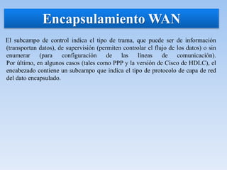 El subcampo de control indica el tipo de trama, que puede ser de información
(transportan datos), de supervisión (permiten controlar el flujo de los datos) o sin
enumerar (para configuración de las líneas de comunicación).
Por último, en algunos casos (tales como PPP y la versión de Cisco de HDLC), el
encabezado contiene un subcampo que indica el tipo de protocolo de capa de red
del dato encapsulado.
Encapsulamiento WAN
 