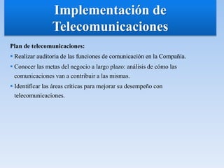 Plan de telecomunicaciones:
 Realizar auditoria de las funciones de comunicación en la Compañía.
 Conocer las metas del negocio a largo plazo: análisis de cómo las
comunicaciones van a contribuir a las mismas.
 Identificar las áreas críticas para mejorar su desempeño con
telecomunicaciones.
Implementación de
Telecomunicaciones
 