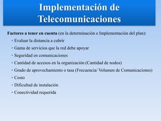 Factores a tener en cuenta (en la determinación e Implementación del plan):
• Evaluar la distancia a cubrir
• Gama de servicios que la red debe apoyar
• Seguridad en comunicaciones
• Cantidad de accesos en la organización (Cantidad de nodos)
• Grado de aprovechamiento o tasa (Frecuencia/ Volumen de Comunicaciones)
• Costo
• Dificultad de instalación
• Conectividad requerida
Implementación de
Telecomunicaciones
 