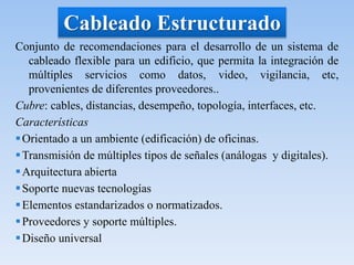 Cableado Estructurado
Conjunto de recomendaciones para el desarrollo de un sistema de
cableado flexible para un edificio, que permita la integración de
múltiples servicios como datos, video, vigilancia, etc,
provenientes de diferentes proveedores..
Cubre: cables, distancias, desempeño, topología, interfaces, etc.
Características
Orientado a un ambiente (edificación) de oficinas.
Transmisión de múltiples tipos de señales (análogas y digitales).
Arquitectura abierta
Soporte nuevas tecnologías
Elementos estandarizados o normatizados.
Proveedores y soporte múltiples.
Diseño universal
 