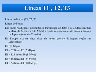 Líneas dedicadas (T1, T2, T3)
Líneas dedicadas
Las líneas "dedicadas" posibilitan la transmisión de datos a velocidades medias
y altas (de 64Kbps a 140 Mbps) a través de conexiones de punto a punto o
multipunto (servicio Transfix).
En Europa, existen cinco tipos de líneas que se distinguen según sus
velocidades:
E0 (64 Kbps)
E1 = 32 líneas E0 (2 Mbps)
E1 = 128 líneas E0 (8 Mbps)
E3 = 16 líneas E1 (34 Mbps)
E4 = 64 líneas E1 (140 Mbps)
Lineas T1 , T2, T3
 