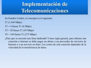 En Estados Unidos, el concepto es el siguiente:
T1 (1,544 Mbps)
T2 = 4 líneas T1 (6 Mbps)
T3 = 28 líneas T1 (45 Mbps)
T4 = 168 líneas T1 (275 Mbps)
¿Para que se necesita una línea dedicada? Como regla general, para obtener una
conexión a Internet se debe pagar un abono a un proveedor de servicios de
Internet o a un servicio en línea. Los costos de esta conexión dependen de la
velocidad de la transferencia de datos.
Implementación de
Telecomunicaciones
 