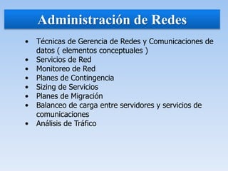 Administración de Redes
• Técnicas de Gerencia de Redes y Comunicaciones de
datos ( elementos conceptuales )
• Servicios de Red
• Monitoreo de Red
• Planes de Contingencia
• Sizing de Servicios
• Planes de Migración
• Balanceo de carga entre servidores y servicios de
comunicaciones
• Análisis de Tráfico
 