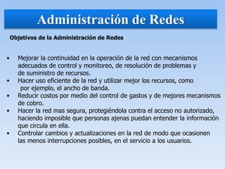 Administración de Redes
Objetivos de la Administración de Redes
• Mejorar la continuidad en la operación de la red con mecanismos
adecuados de control y monitoreo, de resolución de problemas y
de suministro de recursos.
• Hacer uso eficiente de la red y utilizar mejor los recursos, como
por ejemplo, el ancho de banda.
• Reducir costos por medio del control de gastos y de mejores mecanismos
de cobro.
• Hacer la red mas segura, protegiéndola contra el acceso no autorizado,
haciendo imposible que personas ajenas puedan entender la información
que circula en ella.
• Controlar cambios y actualizaciones en la red de modo que ocasionen
las menos interrupciones posibles, en el servicio a los usuarios.
 