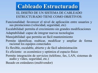 Cableado Estructurado
EL DISEÑO DE UN SISTEMA DE CABLEADO
ESTRUCTURADO TIENE COMO OBJETIVOS:
Funcionalidad: favorecer el nivel de aplicación entre usuarios y
sus prestaciones (velocidad, seguridad, etc)
Escalabilidad: permita el crecimiento sin grandes modificaciones
Adaptabilidad: capaz de integrar nuevas tecnologías
Manejabilidad: que permita un fácil mantenimiento
Permite identificar, reubicar, modificar y ampliar de forma
racional los equipos conectados
Es flexible, escalable, abierto y de fácil administración
Es eficiente: es económico y optimiza el espacio físico
Permite integración de servicios (teléfono, fax, LAN, sistemas de
audio y video, seguridad, etc.)
Basado en estándares (multivendor)
 
