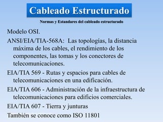 Materia: Tecnología de la Información
Curso: Profesora Ariana Rosenthal
Cableado Estructurado
Modelo OSI.
ANSI/EIA/TIA-568A: Las topologías, la distancia
máxima de los cables, el rendimiento de los
componentes, las tomas y los conectores de
telecomunicaciones.
EIA/TIA 569 - Rutas y espacios para cables de
telecomunicaciones en una edificación.
EIA/TIA 606 - Administración de la infraestructura de
telecomunicaciones para edificios comerciales.
EIA/TIA 607 - Tierra y junturas
También se conoce como ISO 11801
Normas y Estandares del cableado estructurado
 