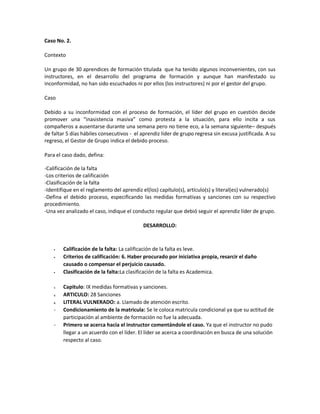 Caso No. 2.
Contexto
Un grupo de 30 aprendices de formación titulada que ha tenido algunos inconvenientes, con sus
instructores, en el desarrollo del programa de formación y aunque han manifestado su
inconformidad, no han sido escuchados ni por ellos (los instructores) ni por el gestor del grupo.
Caso
Debido a su inconformidad con el proceso de formación, el líder del grupo en cuestión decide
promover una “inasistencia masiva” como protesta a la situación, para ello incita a sus
compañeros a ausentarse durante una semana pero no tiene eco, a la semana siguiente– después
de faltar 5 días hábiles consecutivos - el aprendiz líder de grupo regresa sin excusa justificada. A su
regreso, el Gestor de Grupo indica el debido proceso.
Para el caso dado, defina:
-Calificación de la falta
-Los criterios de calificación
-Clasificación de la falta
-Identifique en el reglamento del aprendiz el(los) capítulo(s), artículo(s) y literal(es) vulnerado(s)
-Defina el debido proceso, especificando las medidas formativas y sanciones con su respectivo
procedimiento.
-Una vez analizado el caso, indique el conducto regular que debió seguir el aprendiz líder de grupo.
DESARROLLO:
Calificación de la falta: La calificación de la falta es leve.
Criterios de calificación: 6. Haber procurado por iniciativa propia, resarcir el daño
causado o compensar el perjuicio causado.
Clasificación de la falta:La clasificación de la falta es Academica.
4. Capitulo: IX medidas formativas y sanciones.
5. ARTICULO: 28 Sanciones
6. LITERAL VULNERADO: a. Llamado de atención escrito.
- Condicionamiento de la matricula: Se le coloca matricula condicional ya que su actitud de
participación al ambiente de formación no fue la adecuada.
- Primero se acerca hacia el instructor comentándole el caso. Ya que el instructor no pudo
llegar a un acuerdo con el líder. El líder se acerca a coordinación en busca de una solución
respecto al caso.
 