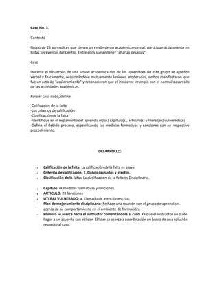 Caso No. 3.
Contexto
Grupo de 25 aprendices que tienen un rendimiento académico normal, participan activamente en
todas los eventos del Centro. Entre ellos suelen tener “charlas pesadas”.
Caso
Durante el desarrollo de una sesión académica dos de los aprendices de este grupo se agreden
verbal y físicamente, ocasionándose mutuamente lesiones moderadas, ambos manifestaron que
fue un acto de “acaloramiento” y reconocieron que el incidente irrumpió con el normal desarrollo
de las actividades académicas.
Para el caso dado, defina:
-Calificación de la falta
-Los criterios de calificación
-Clasificación de la falta
-Identifique en el reglamento del aprendiz el(los) capítulo(s), artículo(s) y literal(es) vulnerado(s)
-Defina el debido proceso, especificando las medidas formativas y sanciones con su respectivo
procedimiento.
DESARROLLO:
Calificación de la falta: La calificación de la falta es grave
Criterios de calificación: 1. Daños causados y efectos.
Clasificación de la falta: La clasificación de la falta es Disciplinario.
7. Capitulo: IX medidas formativas y sanciones.
8. ARTICULO: 28 Sanciones
9. LITERAL VULNERADO: a. Llamado de atención escrito.
- Plan de mejoramiento disciplinario: Se hace una reunión con el grupo de aprendices
acerca de su comportamiento en el ambiente de formación.
- Primero se acerca hacia el instructor comentándole el caso. Ya que el instructor no pudo
llegar a un acuerdo con el líder. El líder se acerca a coordinación en busca de una solución
respecto al caso.
 