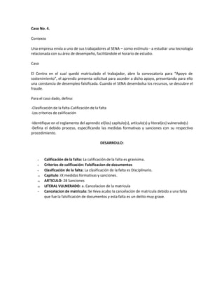 Caso No. 4.
Contexto
Una empresa envía a uno de sus trabajadores al SENA – como estímulo - a estudiar una tecnología
relacionada con su área de desempeño, facilitándole el horario de estudio.
Caso
El Centro en el cual quedó matriculado el trabajador, abre la convocatoria para “Apoyo de
sostenimiento”, el aprendiz presenta solicitud para acceder a dicho apoyo, presentando para ello
una constancia de desempleo falsificada. Cuando el SENA desembolsa los recursos, se descubre el
fraude.
Para el caso dado, defina:
-Clasificación de la falta-Calificación de la falta
-Los criterios de calificación
-Identifique en el reglamento del aprendiz el(los) capítulo(s), artículo(s) y literal(es) vulnerado(s)
-Defina el debido proceso, especificando las medidas formativas y sanciones con su respectivo
procedimiento.
DESARROLLO:
Calificación de la falta: La calificación de la falta es gravisima.
Criterios de calificación: Falsificacion de documentos
Clasificación de la falta: La clasificación de la falta es Disciplinario.
10. Capitulo: IX medidas formativas y sanciones.
11. ARTICULO: 28 Sanciones
12. LITERAL VULNERADO: a. Cancelacion de la matricula
- Cancelacion de matricula: Se lleva acabo la cancelación de matricula debido a una falta
que fue la falsificación de documentos y esta falta es un delito muy grave.
 