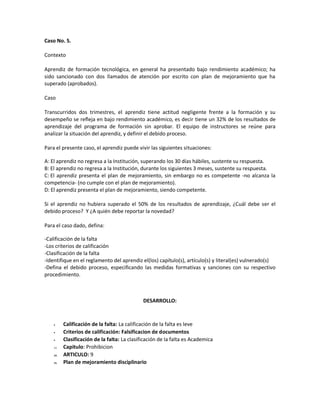 Caso No. 5.
Contexto
Aprendiz de formación tecnológica, en general ha presentado bajo rendimiento académico; ha
sido sancionado con dos llamados de atención por escrito con plan de mejoramiento que ha
superado (aprobados).
Caso
Transcurridos dos trimestres, el aprendiz tiene actitud negligente frente a la formación y su
desempeño se refleja en bajo rendimiento académico, es decir tiene un 32% de los resultados de
aprendizaje del programa de formación sin aprobar. El equipo de instructores se reúne para
analizar la situación del aprendiz, y definir el debido proceso.
Para el presente caso, el aprendiz puede vivir las siguientes situaciones:
A: El aprendiz no regresa a la Institución, superando los 30 días hábiles, sustente su respuesta.
B: El aprendiz no regresa a la Institución, durante los siguientes 3 meses, sustente su respuesta.
C: El aprendiz presenta el plan de mejoramiento, sin embargo no es competente -no alcanza la
competencia- (no cumple con el plan de mejoramiento).
D: El aprendiz presenta el plan de mejoramiento, siendo competente.
Si el aprendiz no hubiera superado el 50% de los resultados de aprendizaje, ¿Cuál debe ser el
debido proceso? Y ¿A quién debe reportar la novedad?
Para el caso dado, defina:
-Calificación de la falta
-Los criterios de calificación
-Clasificación de la falta
-Identifique en el reglamento del aprendiz el(los) capítulo(s), artículo(s) y literal(es) vulnerado(s)
-Defina el debido proceso, especificando las medidas formativas y sanciones con su respectivo
procedimiento.
DESARROLLO:
Calificación de la falta: La calificación de la falta es leve
Criterios de calificación: Falsificacion de documentos
Clasificación de la falta: La clasificación de la falta es Academica
13. Capitulo: Prohibicion
14. ARTICULO: 9
15. Plan de mejoramiento disciplinario
 