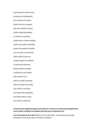 ¿que hay quien intente reinar,
viendo que ha de despertar
en el sueño de la muerte!
Sueña el rico en su riqueza
que más cuidados le ofrece;
sueña el pobre que padece
su miseria y su pobreza;
sueña el que a medrar empieza,
sueña el que afana y pretende,
sueña el que agravia y ofende;
y en el mundo, en conclusión,
todos sueñan lo que son,
aunque ninguno lo entiende.
Yo sueño que estoy aquí
destas prisiones cargado,
y soñé que en otro estado
más lisonjero me vi.
¡Qué es la vida? Un frenesí.
¡Qué es la vida? Una ilusión,
una sombra, una ficción,
y el mayor bien es pequeño;
que toda la vida es sueño,
y los sueños, sueños son.
El tema de este fragmento podría enunciarse así: la vida es un sueño del que despertamos
con la muerte. Justifícalo con palabras del texto que se relacionen con:
a) La inconsistencia de la vida  Que el vivir es solo soñar - y este aplauso que recibe,
prestado en el viento escribe y en cenizas le convierte.
 