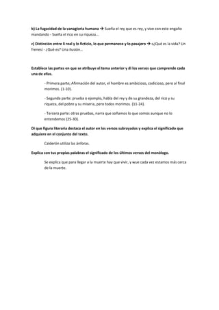 b) La fugacidad de la vanagloria humana  Sueña el rey que es rey, y vive con este engaño
mandando - Sueña el rico en su riqueza...
c) Distinción entre li real y lo ficticio, lo que permanece y lo pasajero  c¿Qué es la vida? Un
frenesí - ¿Qué es? Una ilusión…
Establece las partes en que se atribuye el tema anterior y di los versos que comprende cada
una de ellas.
- Primera parte; Afirmación del autor, el hombre es ambicioso, codicioso, pero al final
morimos. (1-10).
- Segunda parte: prueba o ejemplo, habla del rey y de su grandeza, del rico y su
riqueza, del pobre y su miseria, pero todos morimos. (11-24).
- Tercera parte: otras pruebas, narra que soñamos lo que somos aunque no lo
entendemos (25-30).
Di que figura literaria destaca el autor en los versos subrayados y explica el significado que
adquiere en el conjunto del texto.
Calderón utiliza las ánforas.
Explica con tus propias palabras el significado de los últimos versos del monólogo.
Se explica que para llegar a la muerte hay que vivir, y wue cada vez estamos más cerca
de la muerte.
 