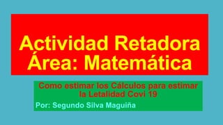 Actividad Retadora
Área: Matemática
Como estimar los Cálculos para estimar
la Letalidad Covi 19
Por: Segundo Silva Maguiña
 