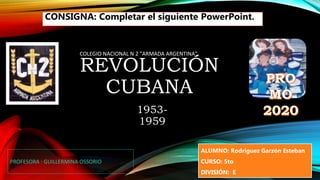 REVOLUCIÓN
CUBANA
1953-
1959
COLEGIO NACIONAL N 2 "ARMADA ARGENTINA"
PROFESORA : GUILLERMINA OSSORIO
ALUMNO: Rodriguez Garzón Esteban
CURSO: 5to
DIVISIÓN: E
CONSIGNA: Completar el siguiente PowerPoint.
 