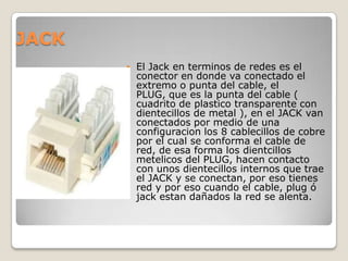JACK
          El Jack en terminos de redes es el
           conector en donde va conectado el
           extremo o punta del cable, el
           PLUG, que es la punta del cable (
           cuadrito de plastico transparente con
           dientecillos de metal ), en el JACK van
           conectados por medio de una
           configuracion los 8 cablecillos de cobre
           por el cual se conforma el cable de
           red, de esa forma los dientcillos
           metelicos del PLUG, hacen contacto
           con unos dientecillos internos que trae
           el JACK y se conectan, por eso tienes
           red y por eso cuando el cable, plug ó
           jack estan dañados la red se alenta.
 