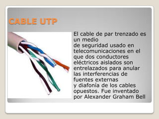 CABLE UTP
               El cable de par trenzado es
                un medio
                de seguridad usado en
                telecomunicaciones en el
                que dos conductores
                eléctricos aislados son
                entrelazados para anular
                las interferencias de
                fuentes externas
                y diafonía de los cables
                opuestos. Fue inventado
                por Alexander Graham Bell
 