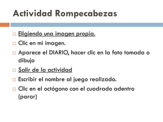 Actividad Rompecabezas
 Eligiendo una imagen propia.
 Clic en mi imagen.
 Aparece el DIARIO, hacer clic en la foto tomada o
dibujo
 Salir de la actividad
 Escribir el nombre al juego realizado.
 Clic en el octógono con el cuadrado adentro
(parar)
 