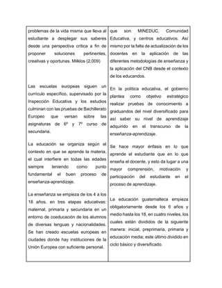 problemas de la vida misma que lleva al
estudiante a desplegar sus saberes
desde una perspectiva crítica a fin de
proponer soluciones pertinentes,
creativas y oportunas. Milklos (2,009)
Las escuelas europeas siguen un
currículo específico, supervisado por la
Inspección Educativa y los estudios
culminan con las pruebas de Bachillerato
Europeo que versan sobre las
asignaturas de 6º y 7º curso de
secundaria.
La educación se organiza según el
contexto en que se aprende la materia,
el cual interfiere en todas las edades
siempre teniendo como punto
fundamental el buen proceso de
enseñanza-aprendizaje.
La enseñanza se empieza de los 4 a los
18 años, en tres etapas educativas:
maternal, primaria y secundaria en un
entorno de coeducación de los alumnos
de diversas lenguas y nacionalidades.
Se han creado escuelas europeas en
ciudades donde hay instituciones de la
Unión Europea con suficiente personal.
que son MINEDUC, Comunidad
Educativa, y centros educativos. Así
mismo por la falta de actualización de los
docentes en la aplicación de las
diferentes metodologías de enseñanza y
la aplicación del CNB desde el contexto
de los educandos.
En la política educativa, el gobierno
plantea como objetivo estratégico
realizar pruebas de conocimiento a
graduandos del nivel diversificado para
así saber su nivel de aprendizaje
adquirido en el transcurso de la
enseñanza-aprendizaje.
Se hace mayor énfasis en lo que
aprende el estudiante que en lo que
enseña el docente, y esto da lugar a una
mayor comprensión, motivación y
participación del estudiante en el
proceso de aprendizaje.
La educación guatemalteca empieza
obligatoriamente desde los 6 años y
medio hasta los 18, en cuatro niveles, los
cuales están divididos de la siguiente
manera: inicial, preprimaria, primaria y
educación media; este último dividido en
ciclo básico y diversificado.
 