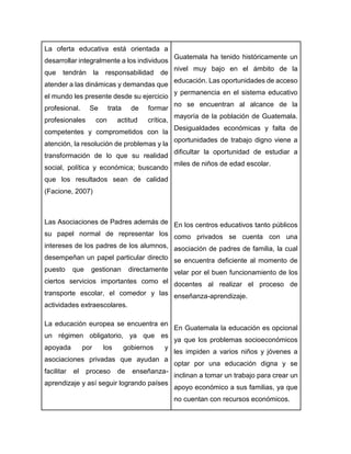 La oferta educativa está orientada a
desarrollar integralmente a los individuos
que tendrán la responsabilidad de
atender a las dinámicas y demandas que
el mundo les presente desde su ejercicio
profesional. Se trata de formar
profesionales con actitud crítica,
competentes y comprometidos con la
atención, la resolución de problemas y la
transformación de lo que su realidad
social, política y económica; buscando
que los resultados sean de calidad
(Facione, 2007)
Las Asociaciones de Padres además de
su papel normal de representar los
intereses de los padres de los alumnos,
desempeñan un papel particular directo
puesto que gestionan directamente
ciertos servicios importantes como el
transporte escolar, el comedor y las
actividades extraescolares.
La educación europea se encuentra en
un régimen obligatorio, ya que es
apoyada por los gobiernos y
asociaciones privadas que ayudan a
facilitar el proceso de enseñanza-
aprendizaje y así seguir logrando países
Guatemala ha tenido históricamente un
nivel muy bajo en el ámbito de la
educación. Las oportunidades de acceso
y permanencia en el sistema educativo
no se encuentran al alcance de la
mayoría de la población de Guatemala.
Desigualdades económicas y falta de
oportunidades de trabajo digno viene a
dificultar la oportunidad de estudiar a
miles de niños de edad escolar.
En los centros educativos tanto públicos
como privados se cuenta con una
asociación de padres de familia, la cual
se encuentra deficiente al momento de
velar por el buen funcionamiento de los
docentes al realizar el proceso de
enseñanza-aprendizaje.
En Guatemala la educación es opcional
ya que los problemas socioeconómicos
les impiden a varios niños y jóvenes a
optar por una educación digna y se
inclinan a tomar un trabajo para crear un
apoyo económico a sus familias, ya que
no cuentan con recursos económicos.
 